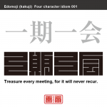 一期一会　いちご-いちえ　ある人との出会いは、生涯に唯一度限りであるかもしれず、そのことを常に心がけ、出会いを大切にし、誠意を尽くすべきこと