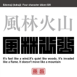 風林火山　ふう-りん-か-ざん　「疾（はや）きこと風の如く、徐（しず）かなること林の如く、侵（おか）し掠（かす）めること火の如く、動かざること山の如し」の略