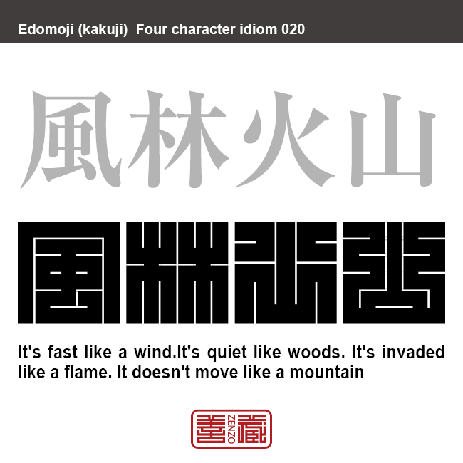 風林火山　ふう-りん-か-ざん　「疾（はや）きこと風の如く、徐（しず）かなること林の如く、侵（おか）し掠（かす）めること火の如く、動かざること山の如し」の略