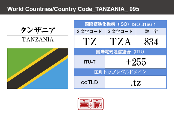 国名：タンザニア/TANZANIA　国際標準化機構 ISO 3166-1 [ 2文字コード：TZ , 3文字コード：TZA , 数字：834 ]　国際電気通信連合 ITU-T：+255　国別トップレベルドメイン ccTLD：.tz