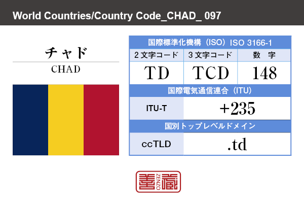 国名：チャド/CHAD　国際標準化機構 ISO 3166-1 [ 2文字コード：TD , 3文字コード：TCD , 数字：148 ]　国際電気通信連合 ITU-T：+235　国別トップレベルドメイン ccTLD：.td