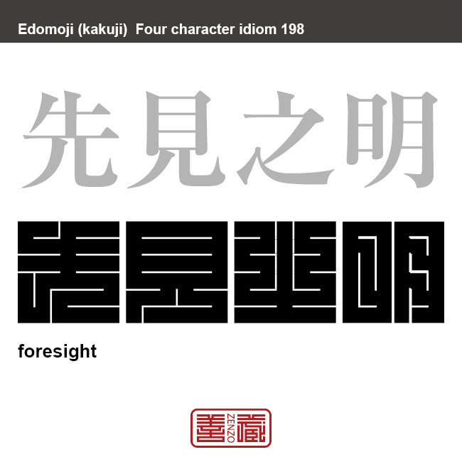 先見之明　せんけんのめい　将来起こる可能性があることを見抜く力、物事が始まる前に結果を見通すことのできる見識、先を見越して、あらかじめ準備できる能力のこと　有名なことわざや四字熟語の漢字を角字で表現してみました。熟語の意味も簡単に解説しています。